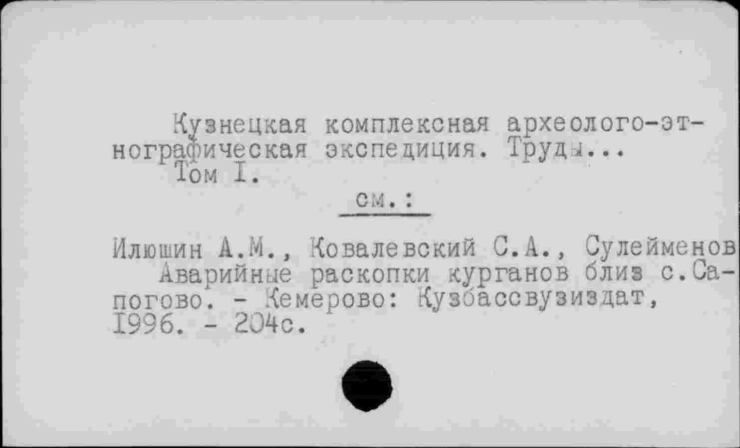 ﻿Кузнецкая комплексная археолого-этнографическая экспедиция. ТруДЈ...
Том I.
см. :
Илюшин А.М., Ковалевский С. А., Сулейменов
Аварийнее раскопки курганов близ с.Са-погово. - Кемерово: Кузбассвузиздат, 1996. - 204с. '